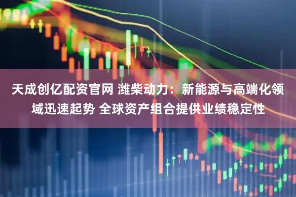 天成创亿配资官网 潍柴动力：新能源与高端化领域迅速起势 全球资产组合提供业绩稳定性