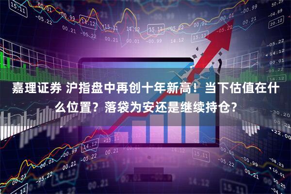 嘉理证券 沪指盘中再创十年新高！当下估值在什么位置？落袋为安还是继续持仓？