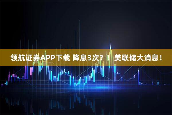 领航证券APP下载 降息3次？！美联储大消息！