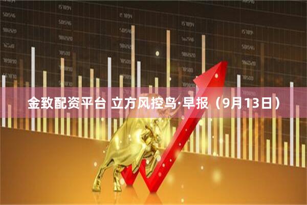 金致配资平台 立方风控鸟·早报（9月13日）