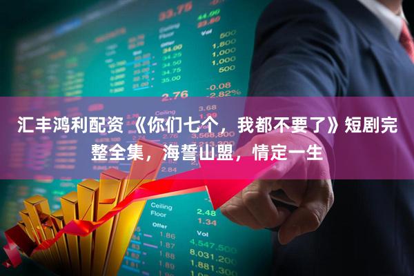 汇丰鸿利配资 《你们七个，我都不要了》短剧完整全集，海誓山盟，情定一生