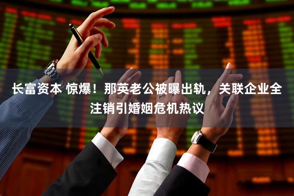 长富资本 惊爆！那英老公被曝出轨，关联企业全注销引婚姻危机热议