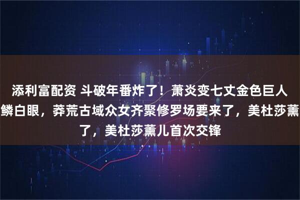 添利富配资 斗破年番炸了！萧炎变七丈金色巨人救云韵惹彩鳞白眼，莽荒古域众女齐聚修罗场要来了，美杜莎薰儿首次交锋