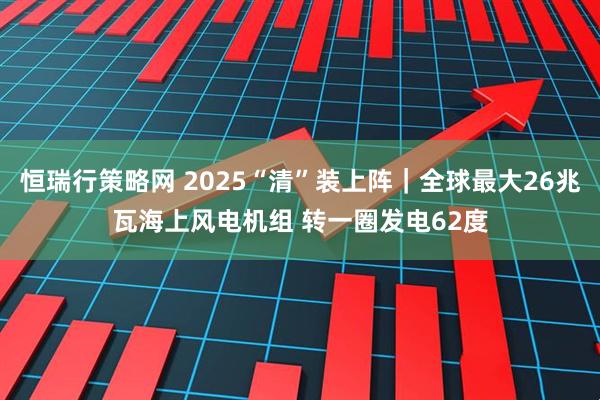 恒瑞行策略网 2025“清”装上阵｜全球最大26兆瓦海上风电机组 转一圈发电62度
