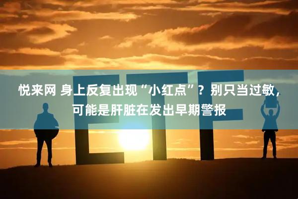 悦来网 身上反复出现“小红点”？别只当过敏，可能是肝脏在发出早期警报