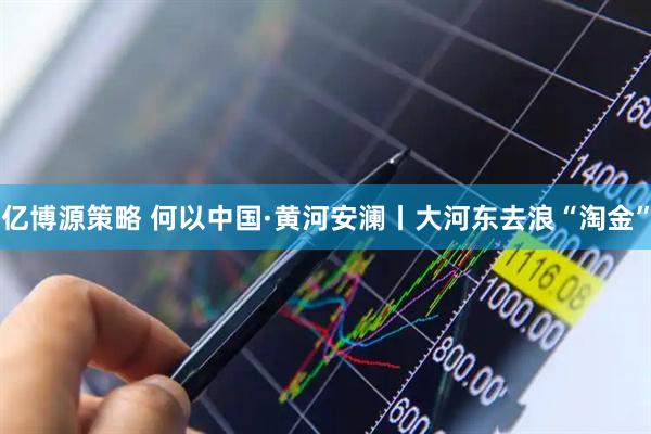 亿博源策略 何以中国·黄河安澜丨大河东去浪“淘金”