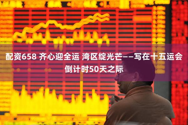 配资658 齐心迎全运 湾区绽光芒——写在十五运会倒计时50天之际