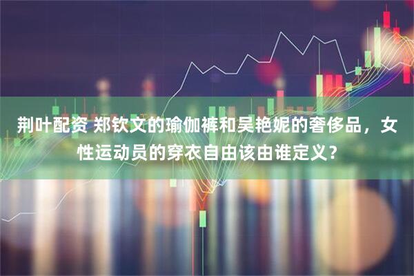 荆叶配资 郑钦文的瑜伽裤和吴艳妮的奢侈品，女性运动员的穿衣自由该由谁定义？