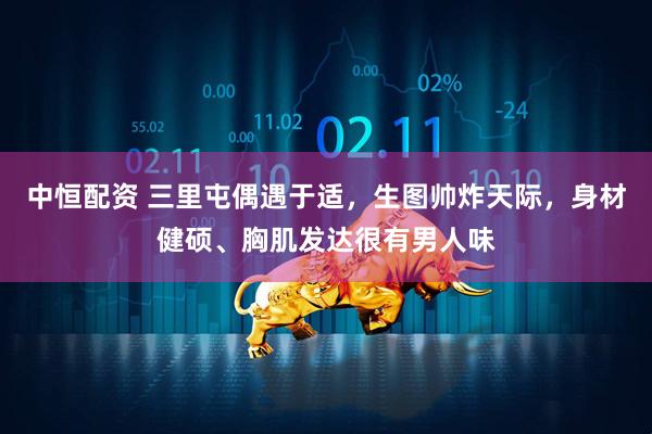 中恒配资 三里屯偶遇于适，生图帅炸天际，身材健硕、胸肌发达很有男人味
