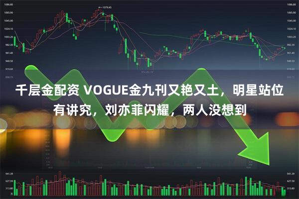 千层金配资 VOGUE金九刊又艳又土，明星站位有讲究，刘亦菲闪耀，两人没想到