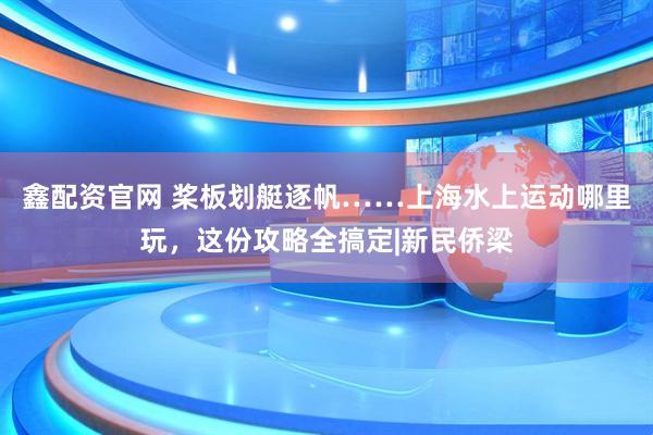 鑫配资官网 桨板划艇逐帆……上海水上运动哪里玩，这份攻略全搞定|新民侨梁