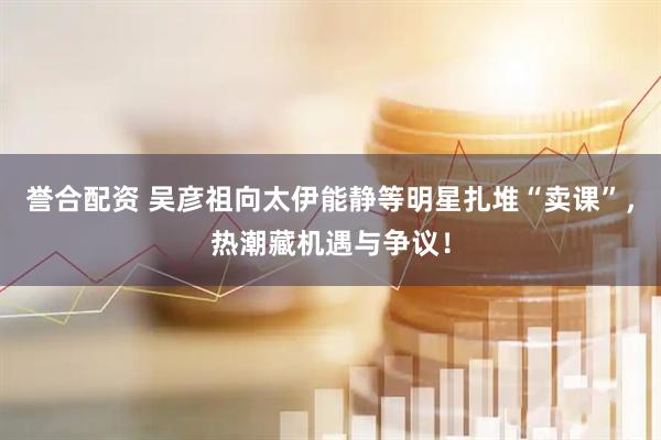 誉合配资 吴彦祖向太伊能静等明星扎堆“卖课”，热潮藏机遇与争议！