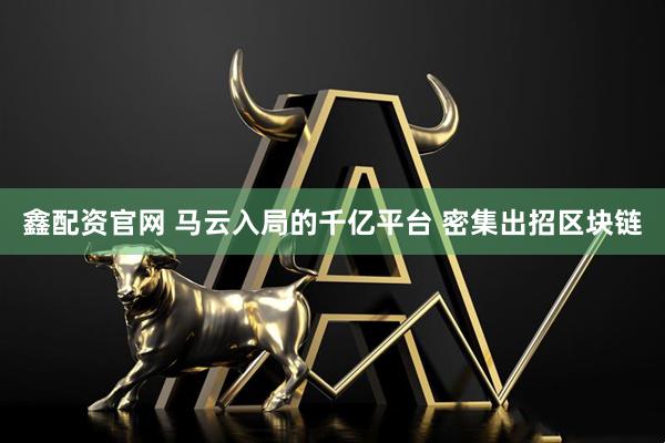 鑫配资官网 马云入局的千亿平台 密集出招区块链