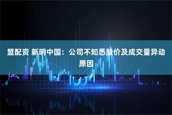 盟配资 新明中国：公司不知悉股价及成交量异动原因