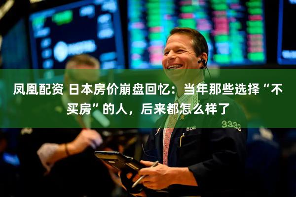 凤凰配资 日本房价崩盘回忆：当年那些选择“不买房”的人，后来都怎么样了