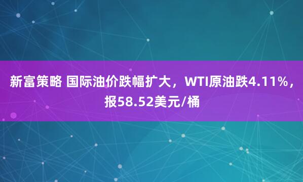 新富策略 国际油价跌幅扩大，WTI原油跌4.11%，报58.52美元/桶