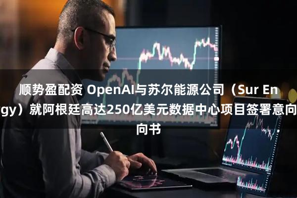 顺势盈配资 OpenAI与苏尔能源公司（Sur Energy）就阿根廷高达250亿美元数据中心项目签署意向书