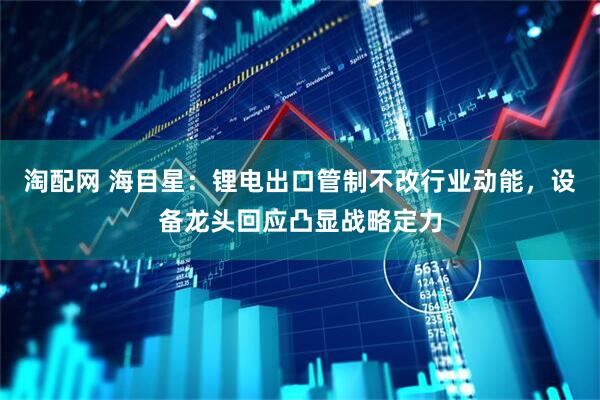 淘配网 海目星：锂电出口管制不改行业动能，设备龙头回应凸显战略定力