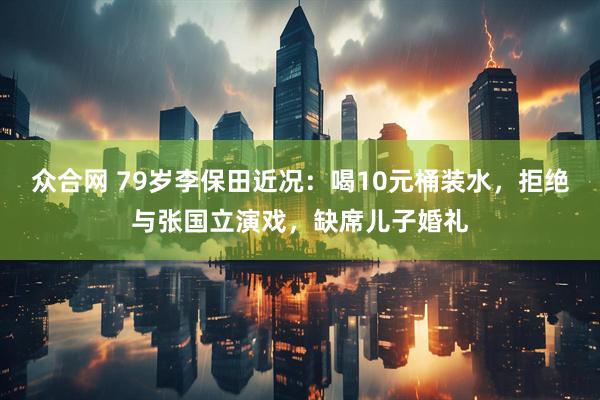 众合网 79岁李保田近况：喝10元桶装水，拒绝与张国立演戏，缺席儿子婚礼