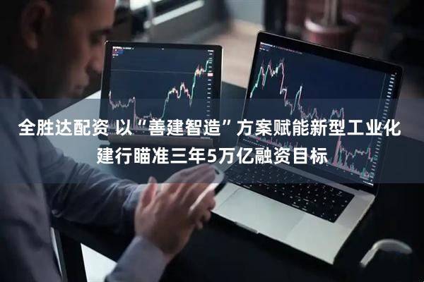 全胜达配资 以“善建智造”方案赋能新型工业化 建行瞄准三年5万亿融资目标