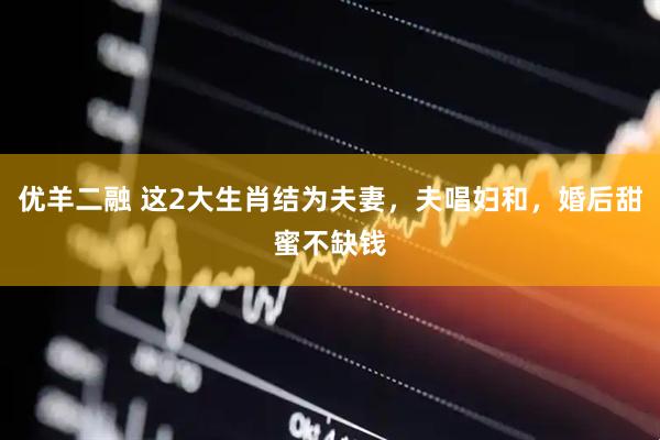 优羊二融 这2大生肖结为夫妻，夫唱妇和，婚后甜蜜不缺钱