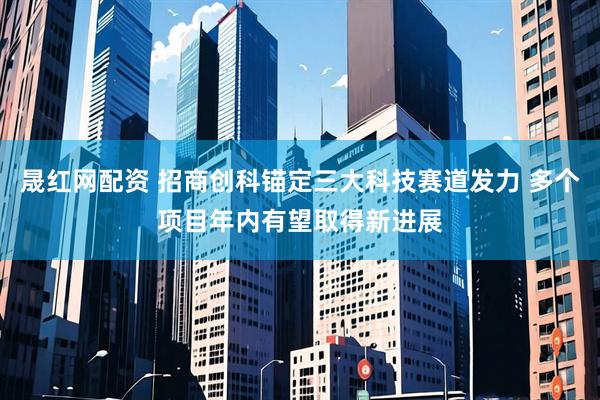 晟红网配资 招商创科锚定三大科技赛道发力 多个项目年内有望取得新进展