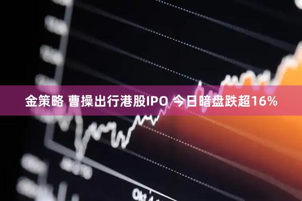 金策略 曹操出行港股IPO 今日暗盘跌超16%