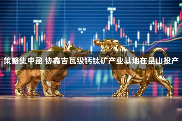 策略集中盈 协鑫吉瓦级钙钛矿产业基地在昆山投产