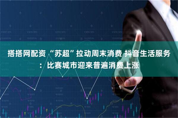 搭搭网配资 “苏超”拉动周末消费 抖音生活服务：比赛城市迎来普遍消费上涨